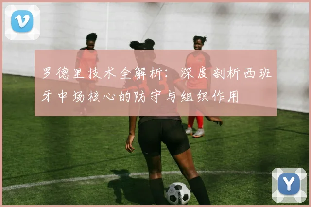 罗德里技术全解析:深度剖析西班牙中场核心的防守与组织作用