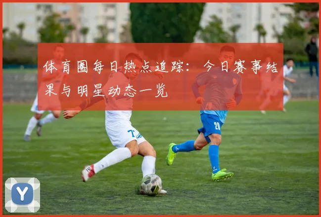 体育圈每日热点追踪:今日赛事结果与明星动态一览