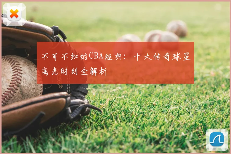 不可不知的CBA经典:十大传奇球星高光时刻全解析