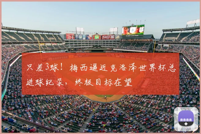 只差3球!梅西逼近克洛泽世界杯总进球纪录,终极目标在望
