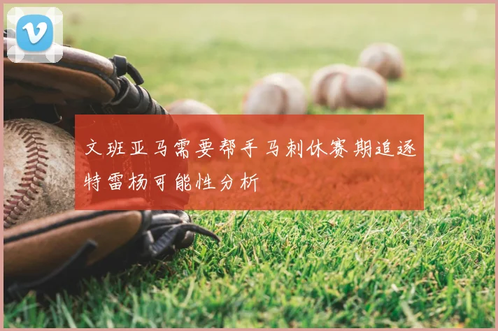文班亚马需要帮手马刺休赛期追逐特雷杨可能性分析