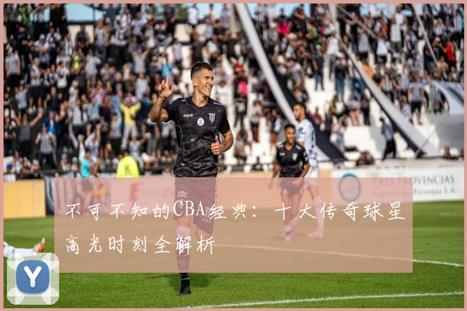 不可不知的CBA经典：十大传奇球星高光时刻全解析