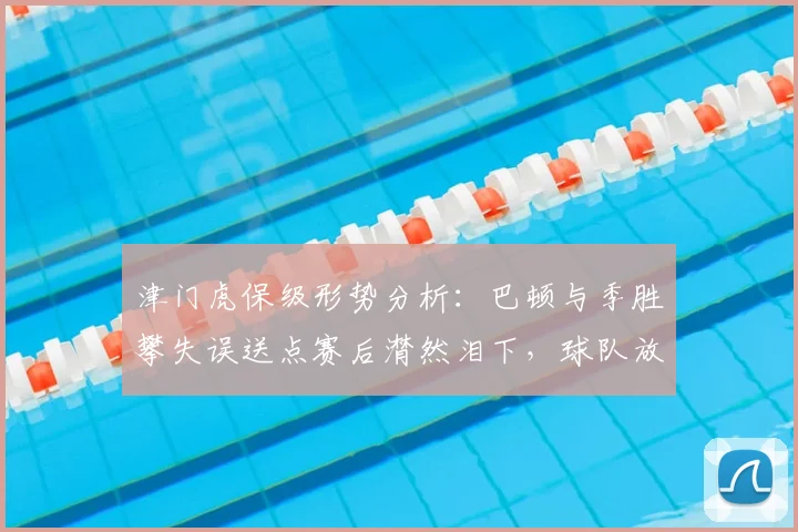 津门虎保级形势分析:巴顿与季胜攀失误送点赛后潸然泪下,球队放假2天调整全力迎战2026关键保级大战
